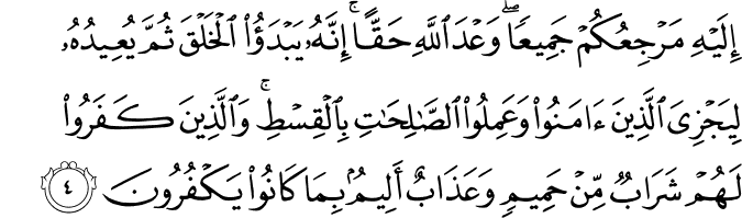 اِلَيۡهِ مَرۡجِعُكُمۡ جَمِيۡعًا ​ؕ وَعۡدَ اللّٰهِ حَقًّا​ ؕ اِنَّهٗ يَـبۡدَؤُا الۡخَـلۡقَ ثُمَّ يُعِيۡدُهٗ لِيَجۡزِىَ الَّذِيۡنَ اٰمَنُوۡا وَعَمِلُوا الصّٰلِحٰتِ بِالۡقِسۡطِ​ؕ وَالَّذِيۡنَ كَفَرُوۡا لَهُمۡ شَرَابٌ مِّنۡ حَمِيۡمٍ وَّعَذَابٌ اَلِيۡمٌۢ بِمَا كَانُوۡا يَكۡفُرُوۡنَ‏