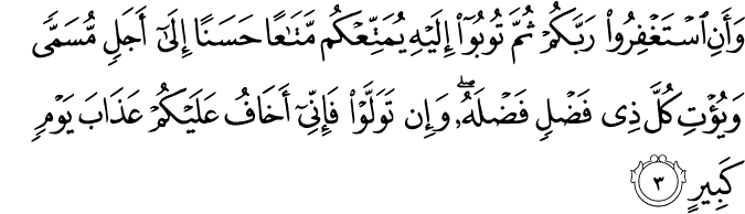 وَّاَنِ اسۡتَغۡفِرُوۡا رَبَّكُمۡ ثُمَّ تُوۡبُوۡۤا اِلَيۡهِ يُمَتِّعۡكُمۡ مَّتَاعًا حَسَنًا اِلٰٓى اَجَلٍ مُّسَمًّى وَ يُؤۡتِ كُلَّ ذِىۡ فَضۡلٍ فَضۡلَهٗ ​ؕ وَاِنۡ تَوَلَّوۡا فَاِنِّىۡۤ اَخَافُ عَلَيۡكُمۡ عَذَابَ يَوۡمٍ كَبِيۡرٍ‏