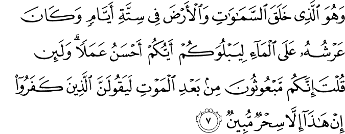 وَ هُوَ الَّذِىۡ خَلَقَ السَّمٰوٰتِ وَالۡاَرۡضَ فِىۡ سِتَّةِ اَ يَّامٍ وَّكَانَ عَرۡشُهٗ عَلَى الۡمَآءِ لِيَبۡلُوَكُمۡ اَيُّكُمۡ اَحۡسَنُ عَمَلًا ؕ وَلَٮِٕنۡ قُلۡتَ اِنَّكُمۡ مَّبۡعُوۡثُوۡنَ مِنۡۢ بَعۡدِ الۡمَوۡتِ لَيَـقُوۡلَنَّ الَّذِيۡنَ كَفَرُوۡۤا اِنۡ هٰذَاۤ اِلَّا سِحۡرٌ مُّبِيۡنٌ‏