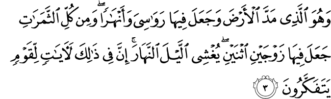 وَهُوَ الَّذِىۡ مَدَّ الۡاَرۡضَ وَجَعَلَ فِيۡهَا رَوَاسِىَ وَاَنۡهٰرًا​ ؕ وَمِنۡ كُلِّ الثَّمَرٰتِ جَعَلَ فِيۡهَا زَوۡجَيۡنِ اثۡنَيۡنِ​ يُغۡشِى الَّيۡلَ النَّهَارَ​ ؕ اِنَّ فِىۡ ذٰ لِكَ لَاٰيٰتٍ لِّـقَوۡمٍ يَّتَفَكَّرُوۡنَ‏