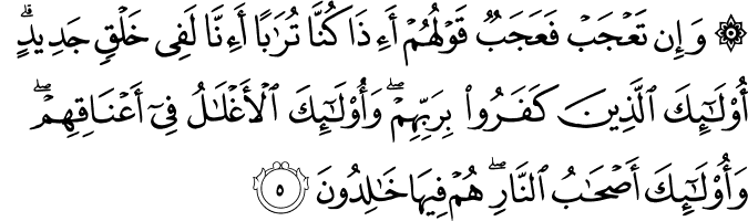 وَ اِنۡ تَعۡجَبۡ فَعَجَبٌ قَوۡلُهُمۡ ءَاِذَا كُنَّا تُرٰبًا ءَاِنَّا لَفِىۡ خَلۡقٍ جَدِيۡدٍ  ؕ اُولٰۤٮِٕكَ الَّذِيۡنَ كَفَرُوۡا بِرَبِّهِمۡ​ۚ وَاُولٰۤٮِٕكَ الۡاَغۡلٰلُ فِىۡۤ اَعۡنَاقِهِمۡ​ۚ وَاُولٰۤٮِٕكَ اَصۡحٰبُ النَّارِ​ۚ هُمۡ فِيۡهَا خٰلِدُوۡنَ‏