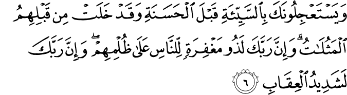 وَيَسۡتَعۡجِلُوۡنَكَ بِالسَّيِّئَةِ قَبۡلَ الۡحَسَنَةِ وَقَدۡ خَلَتۡ مِنۡ قَبۡلِهِمُ الۡمَثُلٰتُ​ؕ وَاِنَّ رَبَّكَ لَذُوۡ مَغۡفِرَةٍ لِّـلنَّاسِ عَلٰى ظُلۡمِهِمۡ​ۚ وَاِنَّ رَبَّكَ لَشَدِيۡدُ الۡعِقَابِ‏