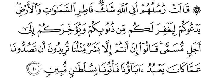 قَالَتۡ رُسُلُهُمۡ اَفِى اللّٰهِ شَكٌّ فَاطِرِ السَّمٰوٰتِ وَالۡاَرۡضِ​ؕ يَدۡعُوۡكُمۡ لِيَـغۡفِرَ لَـكُمۡ مِّنۡ ذُنُوۡبِكُمۡ وَيُؤَخِّرَكُمۡ اِلٰٓى اَجَلٍ مُّسَمًّى​ؕ قَالُوۡۤا اِنۡ اَنۡتُمۡ اِلَّا بَشَرٌ مِّثۡلُنَاؕ تُرِيۡدُوۡنَ اَنۡ تَصُدُّوۡنَا عَمَّا كَانَ يَعۡبُدُ اٰبَآؤُنَا فَاۡتُوۡنَا بِسُلۡطٰنٍ مُّبِيۡنٍ‏