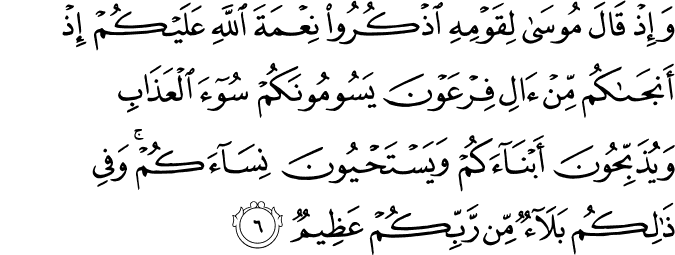 وَاِذۡ قَالَ مُوۡسٰى لِـقَوۡمِهِ اذۡكُرُوۡا نِعۡمَةَ اللّٰهِ عَلَيۡكُمۡ اِذۡ اَنۡجٰٮكُمۡ مِّنۡ اٰلِ فِرۡعَوۡنَ يَسُوۡمُوۡنَـكُمۡ سُوۡۤءَ الۡعَذَابِ وَ يُذَبِّحُوۡنَ اَبۡنَآءَكُمۡ وَيَسۡتَحۡيُوۡنَ نِسَآءَكُمۡ​ ؕ وَفِىۡ ذٰ لِكُمۡ بَلَاۤ ءٌ مِّنۡ رَّبِّكُمۡ عَظِيۡمٌ‏