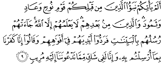 اَلَمۡ يَاۡتِكُمۡ نَبَـؤُا الَّذِيۡنَ مِنۡ قَبۡلِكُمۡ قَوۡمِ نُوۡحٍ وَّعَادٍ وَّثَمُوۡدَ​  ۛؕ وَالَّذِيۡنَ مِنۡۢ بَعۡدِهِمۡ ​ۛؕ لَا يَعۡلَمُهُمۡ اِلَّا اللّٰهُ​ؕ جَآءَتۡهُمۡ رُسُلُهُمۡ بِالۡبَيِّنٰتِ فَرَدُّوۡۤا اَيۡدِيَهُمۡ فِىۡۤ اَفۡوَاهِهِمۡ وَقَالُوۡۤا اِنَّا كَفَرۡنَا بِمَاۤ اُرۡسِلۡـتُمۡ بِهٖ وَاِنَّا لَفِىۡ شَكٍّ مِّمَّا تَدۡعُوۡنَـنَاۤ اِلَيۡهِ مُرِيۡبٍ‏