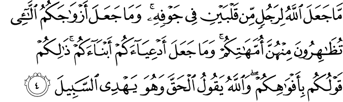 مَا جَعَلَ اللّٰهُ لِرَجُلٍ مِّنۡ قَلۡبَيۡنِ فِىۡ جَوۡفِهٖ ۚ وَمَا جَعَلَ اَزۡوَاجَكُمُ الّٰٓـئِْ تُظٰهِرُوۡنَ مِنۡهُنَّ اُمَّهٰتِكُمۡ ​ۚ وَمَا جَعَلَ اَدۡعِيَآءَكُمۡ اَبۡنَآءَكُمۡ​ ؕ ذٰ لِكُمۡ قَوۡلُـكُمۡ بِاَ فۡوَاهِكُمۡ​ ؕ وَاللّٰهُ يَقُوۡلُ الۡحَقَّ وَهُوَ يَهۡدِى السَّبِيۡلَ‏