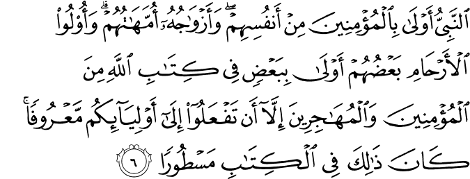 اَلنَّبِىُّ اَوۡلٰى بِالۡمُؤۡمِنِيۡنَ مِنۡ اَنۡفُسِهِمۡ​ وَاَزۡوَاجُهٗۤ اُمَّهٰتُهُمۡ​ ؕ وَاُولُوا الۡاَرۡحَامِ بَعۡضُهُمۡ اَوۡلٰى بِبَعۡضٍ فِىۡ كِتٰبِ اللّٰهِ مِنَ الۡمُؤۡمِنِيۡنَ وَالۡمُهٰجِرِيۡنَ اِلَّاۤ اَنۡ تَفۡعَلُوۡۤا اِلٰٓى اَوۡلِيٰٓٮِٕكُمۡ مَّعۡرُوۡفًا​ ؕ كَانَ ذٰ لِكَ فِى الۡكِتٰبِ مَسۡطُوۡرًا‏