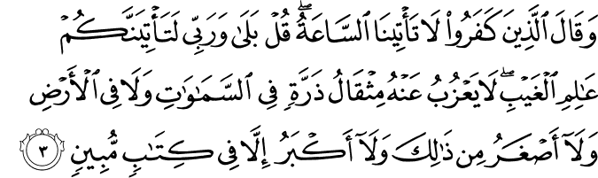 وَقَالَ الَّذِيۡنَ كَفَرُوۡا لَا تَاۡتِيۡنَا السَّاعَةُ ؕ قُلۡ بَلٰى وَرَبِّىۡ لَـتَاۡتِيَنَّكُمۡۙ عٰلِمِ الۡغَيۡبِ ۚ لَا يَعۡزُبُ عَنۡهُ مِثۡقَالُ ذَرَّةٍ فِى السَّمٰوٰتِ وَلَا فِى الۡاَرۡضِ وَلَاۤ اَصۡغَرُ مِنۡ ذٰ لِكَ وَلَاۤ اَكۡبَرُ اِلَّا فِىۡ كِتٰبٍ مُّبِيۡنٍۙ‏
