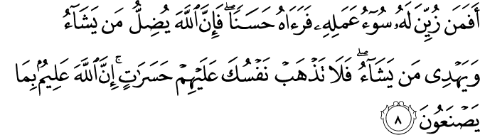 اَفَمَنۡ زُيِّنَ لَهٗ سُوۡٓءُ عَمَلِهٖ فَرَاٰهُ حَسَنًا ؕ فَاِنَّ اللّٰهَ يُضِلُّ مَنۡ يَّشَآءُ وَيَهۡدِىۡ مَنۡ يَّشَآءُ ​ۖ  فَلَا تَذۡهَبۡ نَـفۡسُكَ عَلَيۡهِمۡ حَسَرٰتٍ ؕ اِنَّ اللّٰهَ عَلِيۡمٌۢ بِمَا يَصۡنَـعُوۡنَ‏