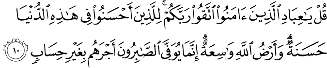 قُلۡ يٰعِبَادِ الَّذِيۡنَ اٰمَنُوا اتَّقُوۡا رَبَّكُمۡ​ ؕ لِلَّذِيۡنَ اَحۡسَنُوۡا فِىۡ هٰذِهِ الدُّنۡيَا حَسَنَةٌ ​ ؕ وَاَرۡضُ اللّٰهِ وَاسِعَةٌ ​ ؕ اِنَّمَا يُوَفَّى الصّٰبِرُوۡنَ اَجۡرَهُمۡ بِغَيۡرِ حِسَابٍ‏