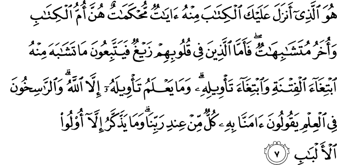 هُوَ الَّذِىۡۤ اَنۡزَلَ عَلَيۡكَ الۡكِتٰبَ مِنۡهُ اٰيٰتٌ مُّحۡكَمٰتٌ هُنَّ اُمُّ الۡكِتٰبِ وَاُخَرُ مُتَشٰبِهٰتٌ​ؕ فَاَمَّا الَّذِيۡنَ فِىۡ قُلُوۡبِهِمۡ زَيۡغٌ فَيَتَّبِعُوۡنَ مَا تَشَابَهَ مِنۡهُ ابۡتِغَآءَ الۡفِتۡنَةِ وَابۡتِغَآءَ تَاۡوِيۡلِهٖۚ وَمَا يَعۡلَمُ تَاۡوِيۡلَهٗۤ اِلَّا اللّٰهُ ​ۘ وَ الرّٰسِخُوۡنَ فِى الۡعِلۡمِ يَقُوۡلُوۡنَ اٰمَنَّا بِهٖۙ كُلٌّ مِّنۡ عِنۡدِ رَبِّنَا ​ۚ وَمَا يَذَّكَّرُ اِلَّاۤ اُولُوا الۡاَلۡبَابِ‏ ﻿﻿