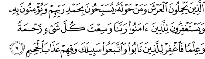 اَلَّذِيۡنَ يَحۡمِلُوۡنَ الۡعَرۡشَ وَمَنۡ حَوۡلَهٗ يُسَبِّحُوۡنَ بِحَمۡدِ رَبِّهِمۡ وَيُؤۡمِنُوۡنَ بِهٖ وَيَسۡتَغۡفِرُوۡنَ لِلَّذِيۡنَ اٰمَنُوۡا​ ۚ رَبَّنَا وَسِعۡتَ كُلَّ شَىۡءٍ رَّحۡمَةً وَّعِلۡمًا فَاغۡفِرۡ لِلَّذِيۡنَ تَابُوۡا وَاتَّبَعُوۡا سَبِيۡلَكَ وَقِهِمۡ عَذَابَ الۡجَحِيۡمِ‏