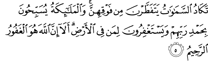 تَـكَادُ السَّمٰوٰتُ يَتَفَطَّرۡنَ مِنۡ فَوۡقِهِنَّ​ وَالۡمَلٰٓٮِٕكَةُ يُسَبِّحُوۡنَ بِحَمۡدِ رَبِّهِمۡ وَيَسۡتَغۡفِرُوۡنَ لِمَنۡ فِى الۡاَرۡضِ​ؕ اَلَاۤ اِنَّ اللّٰهَ هُوَ الۡغَفُوۡرُ الرَّحِيۡمُ‏