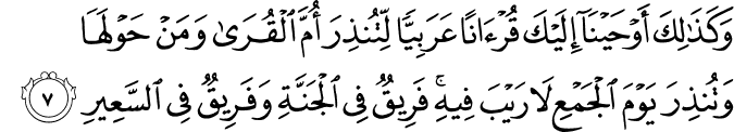 وَكَذٰلِكَ اَوۡحَيۡنَاۤ اِلَيۡكَ قُرۡاٰنًا عَرَبِيًّا لِّـتُـنۡذِرَ اُمَّ الۡقُرٰى وَمَنۡ حَوۡلَهَا وَتُنۡذِرَ يَوۡمَ الۡجَمۡعِ لَا رَيۡبَ فِيۡهِ​ؕ فَرِيۡقٌ فِى الۡجَنَّةِ وَفَرِيۡقٌ فِى السَّعِيۡرِ‏