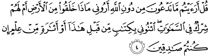 قُلۡ اَرَءَيۡتُمۡ مَّا تَدۡعُوۡنَ مِنۡ دُوۡنِ اللّٰهِ اَرُوۡنِىۡ مَاذَا خَلَقُوۡا مِنَ الۡاَرۡضِ اَمۡ لَهُمۡ شِرۡكٌ فِى السَّمٰوٰتِ​ؕ اِیْتُوۡنِىۡ بِكِتٰبٍ مِّنۡ قَبۡلِ هٰذَاۤ اَوۡ اَثٰرَةٍ مِّنۡ عِلۡمٍ اِنۡ كُنۡتُمۡ صٰدِقِيۡنَ‏