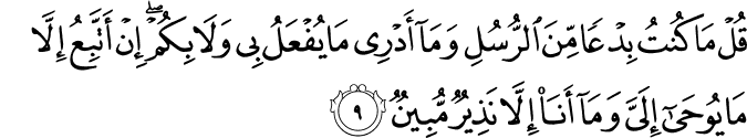 قُلۡ مَا كُنۡتُ بِدۡعًا مِّنَ الرُّسُلِ وَمَاۤ اَدۡرِىۡ مَا يُفۡعَلُ بِىۡ وَلَا بِكُمۡؕ اِنۡ اَتَّبِعُ اِلَّا مَا يُوۡحٰٓى اِلَىَّ وَمَاۤ اَنَا اِلَّا نَذِيۡرٌ مُّبِيۡنٌ‏