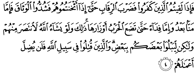 فَاِذَا لَقِيۡتُمُ الَّذِيۡنَ كَفَرُوۡا فَضَرۡبَ الرِّقَابِ ؕ حَتّٰٓى اِذَاۤ اَثۡخَنۡتُمُوۡهُمۡ فَشُدُّوۡا الۡوَثَاقَ ۙ فَاِمَّا مَنًّۢا بَعۡدُ وَاِمَّا فِدَآءً حَتّٰى تَضَعَ الۡحَـرۡبُ اَوۡزَارَهَا ۛۚ  ذٰ لِكَ ​ۛؕ وَلَوۡ يَشَآءُ اللّٰهُ لَانْـتَصَرَ مِنۡهُمۡ  وَلٰـكِنۡ لِّيَبۡلُوَا۟ بَعۡضَكُمۡ بِبَعۡضٍ​ؕ وَالَّذِيۡنَ قُتِلُوۡا فِىۡ سَبِيۡلِ اللّٰهِ فَلَنۡ يُّضِلَّ اَعۡمَالَهُمۡ‏