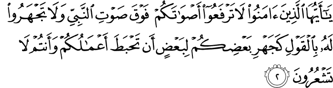 يٰۤاَيُّهَا الَّذِيۡنَ اٰمَنُوۡا لَا تَرۡفَعُوۡۤا اَصۡوَاتَكُمۡ فَوۡقَ صَوۡتِ النَّبِىِّ وَلَا تَجۡهَرُوۡا لَهٗ بِالۡقَوۡلِ كَجَهۡرِ بَعۡضِكُمۡ لِبَعۡضٍ اَنۡ تَحۡبَطَ اَعۡمَالُكُمۡ وَاَنۡـتُمۡ لَا تَشۡعُرُوۡنَ‏