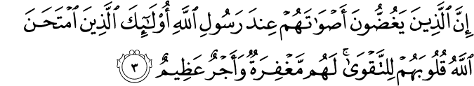 اِنَّ الَّذِيۡنَ يَغُضُّوۡنَ اَصۡوَاتَهُمۡ عِنۡدَ رَسُوۡلِ اللّٰهِ اُولٰٓٮِٕكَ الَّذِيۡنَ امۡتَحَنَ اللّٰهُ قُلُوۡبَهُمۡ لِلتَّقۡوٰى​ؕ لَهُمۡ مَّغۡفِرَةٌ وَّاَجۡرٌ عَظِيۡمٌ‏