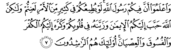 وَاعۡلَمُوۡۤا اَنَّ فِيۡكُمۡ رَسُوۡلَ اللّٰهِ​ؕ لَوۡ يُطِيۡعُكُمۡ فِىۡ كَثِيۡرٍ مِّنَ الۡاَمۡرِ لَعَنِتُّمۡ وَ لٰـكِنَّ اللّٰهَ حَبَّبَ اِلَيۡكُمُ الۡاِيۡمَانَ وَزَيَّنَهٗ فِىۡ قُلُوۡبِكُمۡ وَكَرَّهَ اِلَيۡكُمُ الۡكُفۡرَ وَالۡفُسُوۡقَ وَالۡعِصۡيَانَ​ؕ اُولٰٓٮِٕكَ هُمُ الرّٰشِدُوۡنَۙ‏