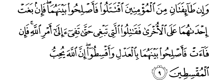 وَاِنۡ طَآٮِٕفَتٰنِ مِنَ الۡمُؤۡمِنِيۡنَ اقۡتَتَلُوۡا فَاَصۡلِحُوۡا بَيۡنَهُمَا​ۚ فَاِنۡۢ بَغَتۡ اِحۡدٰٮهُمَا عَلَى الۡاُخۡرٰى فَقَاتِلُوا الَّتِىۡ تَبۡغِىۡ حَتّٰى تَفِىۡٓءَ اِلٰٓى اَمۡرِ اللّٰهِ ​ۚ فَاِنۡ فَآءَتۡ فَاَصۡلِحُوۡا بَيۡنَهُمَا بِالۡعَدۡلِ وَاَقۡسِطُوۡا ؕ​ اِنَّ اللّٰهَ يُحِبُّ الۡمُقۡسِطِيۡنَ‏