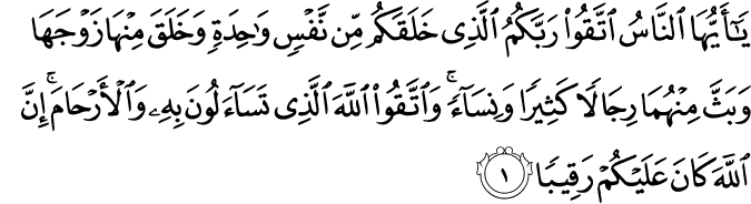 يٰۤـاَيُّهَا النَّاسُ اتَّقُوۡا رَبَّكُمُ الَّذِىۡ خَلَقَكُمۡ مِّنۡ نَّفۡسٍ وَّاحِدَةٍ وَّخَلَقَ مِنۡهَا زَوۡجَهَا وَبَثَّ مِنۡهُمَا رِجَالًا كَثِيۡرًا وَّنِسَآءً​ ۚ وَاتَّقُوا اللّٰهَ الَّذِىۡ تَسَآءَلُوۡنَ بِهٖ وَالۡاَرۡحَامَ​ ؕ اِنَّ اللّٰهَ كَانَ عَلَيۡكُمۡ رَقِيۡبًا‏