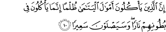 اِنَّ الَّذِيۡنَ يَاۡكُلُوۡنَ اَمۡوَالَ الۡيَتٰمٰى ظُلۡمًا اِنَّمَا يَاۡكُلُوۡنَ فِىۡ بُطُوۡنِهِمۡ نَارًا​ ؕ وَسَيَـصۡلَوۡنَ سَعِيۡرًا‏