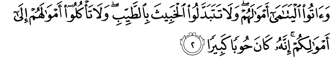 وَاٰ تُوا الۡيَتٰمٰٓى اَمۡوَالَهُمۡ​ وَلَا تَتَبَدَّلُوا الۡخَبِيۡثَ بِالطَّيِّبِ وَلَا تَاۡكُلُوۡۤا اَمۡوَالَهُمۡ​ اِلٰٓى اَمۡوَالِكُمۡ​ؕ اِنَّهٗ كَانَ حُوۡبًا كَبِيۡرًا‏‏ ﻿﻿