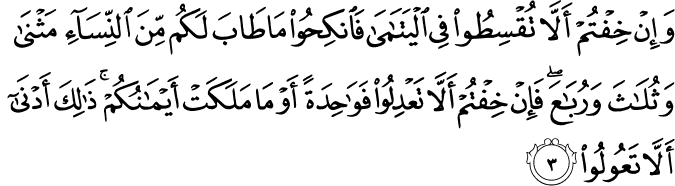 وَاِنۡ خِفۡتُمۡ اَلَّا تُقۡسِطُوۡا فِى الۡيَتٰمٰى فَانْكِحُوۡا مَا طَابَ لَـكُمۡ مِّنَ النِّسَآءِ مَثۡنٰى وَثُلٰثَ وَرُبٰعَ​ ​ۚ فَاِنۡ خِفۡتُمۡ اَلَّا تَعۡدِلُوۡا فَوَاحِدَةً اَوۡ مَا مَلَـكَتۡ اَيۡمَانُكُمۡ​ ؕ ذٰ لِكَ اَدۡنٰٓى اَلَّا تَعُوۡلُوۡا ؕ‏