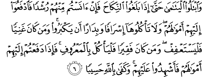 وَابۡتَلُوا الۡيَتٰمٰى حَتّٰىۤ اِذَا بَلَغُوا النِّكَاحَ​ ۚ فَاِنۡ اٰنَسۡتُمۡ مِّنۡهُمۡ رُشۡدًا فَادۡفَعُوۡۤا اِلَيۡهِمۡ اَمۡوَالَهُمۡ​ۚ وَلَا تَاۡكُلُوۡهَاۤ اِسۡرَافًا وَّبِدَارًا اَنۡ يَّكۡبَرُوۡا​ ؕ وَمَنۡ كَانَ غَنِيًّا فَلۡيَسۡتَعۡفِفۡ​ ۚ وَمَنۡ كَانَ فَقِيۡرًا فَلۡيَاۡكُلۡ بِالۡمَعۡرُوۡفِ​ ؕ فَاِذَا دَفَعۡتُمۡ اِلَيۡهِمۡ اَمۡوَالَهُمۡ فَاَشۡهِدُوۡا عَلَيۡهِمۡ​ ؕ وَكَفٰى بِاللّٰهِ حَسِيۡبًا‏