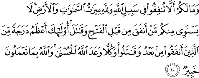 وَ مَا لَـكُمۡ اَلَّا تُنۡفِقُوۡا فِىۡ سَبِيۡلِ اللّٰهِ وَلِلّٰهِ مِيۡـرَاثُ السَّمٰوٰتِ وَ الۡاَرۡضِ​ؕ لَا يَسۡتَوِىۡ مِنۡكُمۡ مَّنۡ اَنۡفَقَ مِنۡ قَبۡلِ الۡفَتۡحِ وَقَاتَلَ​ ؕ اُولٰٓٮِٕكَ اَعۡظَمُ دَرَجَةً مِّنَ الَّذِيۡنَ اَنۡفَقُوۡا مِنۡۢ بَعۡدُ وَقَاتَلُوۡا​ ؕ وَكُلًّا وَّعَدَ اللّٰهُ الۡحُسۡنٰى​ؕ وَاللّٰهُ بِمَا تَعۡمَلُوۡنَ خَبِيۡرٌ‏