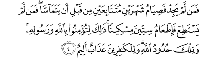 فَمَنۡ لَّمۡ يَجِدۡ فَصِيَامُ شَهۡرَيۡنِ مُتَتَابِعَيۡنِ مِنۡ قَبۡلِ اَنۡ يَّتَمَآسَّاؕ فَمَنۡ لَّمۡ يَسۡتَطِعۡ فَاِطۡعَامُ سِتِّيۡنَ مِسۡكِيۡنًا​ؕ ذٰلِكَ لِتُؤۡمِنُوۡا بِاللّٰهِ وَرَسُوۡلِهٖ​ؕ وَتِلۡكَ حُدُوۡدُ اللّٰهِ​ؕ وَلِلۡكٰفِرِيۡنَ عَذَابٌ اَلِیْمٌ‏