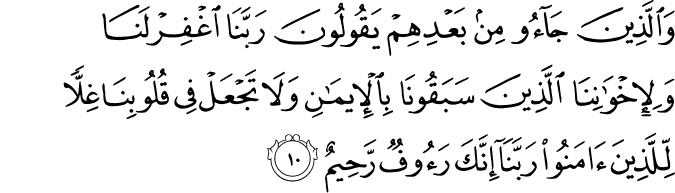 وَالَّذِيۡنَ جَآءُوۡ مِنۡۢ بَعۡدِهِمۡ يَقُوۡلُوۡنَ رَبَّنَا اغۡفِرۡ لَـنَا وَلِاِخۡوَانِنَا الَّذِيۡنَ سَبَقُوۡنَا بِالۡاِيۡمَانِ وَلَا تَجۡعَلۡ فِىۡ قُلُوۡبِنَا غِلًّا لِّلَّذِيۡنَ اٰمَنُوۡا رَبَّنَاۤ اِنَّكَ رَءُوۡفٌ رَّحِيۡمٌ‏