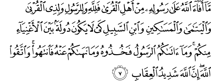 مَاۤ اَفَآءَ اللّٰهُ عَلٰى رَسُوۡلِهٖ مِنۡ اَهۡلِ الۡقُرٰى فَلِلّٰهِ وَلِلرَّسُوۡلِ وَلِذِى الۡقُرۡبٰى وَالۡيَتٰمٰى وَالۡمَسٰكِيۡنِ وَابۡنِ السَّبِيۡلِۙ كَىۡ لَا يَكُوۡنَ دُوۡلَةًۢ بَيۡنَ الۡاَغۡنِيَآءِ مِنۡكُمۡ​ ؕ وَمَاۤ اٰتٰٮكُمُ الرَّسُوۡلُ فَخُذُوْهُ وَ مَا َنَهٰٮكُمۡ عَنۡهُ فَانْتَهُوۡا​ ۚ وَاتَّقُوا اللّٰهَ ​ؕ اِنَّ اللّٰهَ شَدِيۡدُ الۡعِقَابِ​ۘ‏