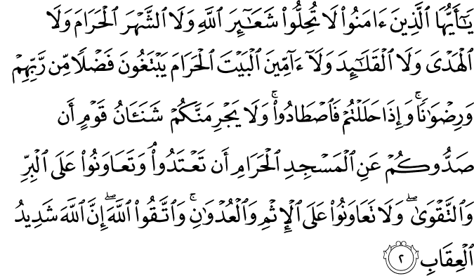 يٰۤـاَيُّهَا الَّذِيۡنَ اٰمَنُوۡا لَا تُحِلُّوۡا شَعَآٮِٕرَ اللّٰهِ وَلَا الشَّهۡرَ الۡحَـرَامَ وَلَا الۡهَدۡىَ وَلَا الۡقَلَٓاٮِٕدَ وَلَاۤ آٰمِّيۡنَ الۡبَيۡتَ الۡحَـرَامَ يَبۡـتَغُوۡنَ فَضۡلًا مِّنۡ رَّبِّهِمۡ وَرِضۡوَانًا ​ؕ وَاِذَا حَلَلۡتُمۡ فَاصۡطَادُوۡا​ ؕ وَلَا يَجۡرِمَنَّكُمۡ شَنَاٰنُ قَوۡمٍ اَنۡ صَدُّوۡكُمۡ عَنِ الۡمَسۡجِدِ الۡحَـرَامِ اَنۡ تَعۡتَدُوۡا​ ۘ وَتَعَاوَنُوۡا عَلَى الۡبِرِّ وَالتَّقۡوٰى​ وَلَا تَعَاوَنُوۡا عَلَى الۡاِثۡمِ وَالۡعُدۡوَانِ​ وَاتَّقُوا اللّٰهَ ​ؕ اِنَّ اللّٰهَ شَدِيۡدُ الۡعِقَابِ‏