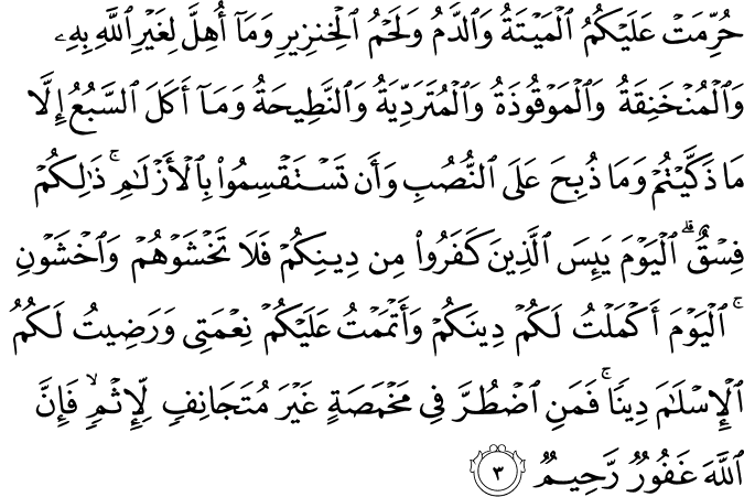حُرِّمَتۡ عَلَيۡكُمُ الۡمَيۡتَةُ وَالدَّمُ وَلَحۡمُ الۡخِنۡزِيۡرِ وَمَاۤ اُهِلَّ لِغَيۡرِ اللّٰهِ بِهٖ وَالۡمُنۡخَنِقَةُ وَالۡمَوۡقُوۡذَةُ وَالۡمُتَرَدِّيَةُ وَالنَّطِيۡحَةُ وَمَاۤ اَكَلَ السَّبُعُ اِلَّا مَا ذَكَّيۡتُمۡ وَمَا ذُ بِحَ عَلَى النُّصُبِ وَاَنۡ تَسۡتَقۡسِمُوۡا بِالۡاَزۡلَامِ ؕ ذٰ لِكُمۡ فِسۡقٌ ؕ اَلۡيَوۡمَ يَٮِٕسَ الَّذِيۡنَ كَفَرُوۡا مِنۡ دِيۡـنِكُمۡ فَلَا تَخۡشَوۡهُمۡ وَاخۡشَوۡنِ ؕ اَ لۡيَوۡمَ اَكۡمَلۡتُ لَـكُمۡ دِيۡنَكُمۡ وَاَ تۡمَمۡتُ عَلَيۡكُمۡ نِعۡمَتِىۡ وَرَضِيۡتُ لَـكُمُ الۡاِسۡلَامَ دِيۡنًا ؕ فَمَنِ اضۡطُرَّ فِىۡ مَخۡمَصَةٍ غَيۡرَ مُتَجَانِفٍ لِّاِثۡمٍۙ فَاِنَّ اللّٰهَ غَفُوۡرٌ رَّحِيۡمٌ