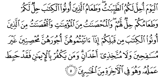 اَلۡيَوۡمَ اُحِلَّ لَـكُمُ الطَّيِّبٰتُ​ ؕ وَطَعَامُ الَّذِيۡنَ اُوۡتُوۡا الۡكِتٰبَ حِلٌّ لَّـکُمۡ وَطَعَامُكُمۡ حِلٌّ لَّهُمۡ​ وَالۡمُحۡصَنٰتُ مِنَ الۡمُؤۡمِنٰتِ وَالۡمُحۡصَنٰتُ مِنَ الَّذِيۡنَ اُوۡتُوا الۡـكِتٰبَ مِنۡ قَبۡلِكُمۡ اِذَاۤ اٰتَيۡتُمُوۡهُنَّ اُجُوۡرَهُنَّ مُحۡصِنِيۡنَ غَيۡرَ مُسَافِحِيۡنَ وَلَا مُتَّخِذِىۡۤ اَخۡدَانٍ​ؕ وَمَنۡ يَّكۡفُرۡ بِالۡاِيۡمَانِ فَقَدۡ حَبِطَ عَمَلُهٗ وَهُوَ فِى الۡاٰخِرَةِ مِنَ الۡخٰسِرِيۡنَ‏ ﻿﻿