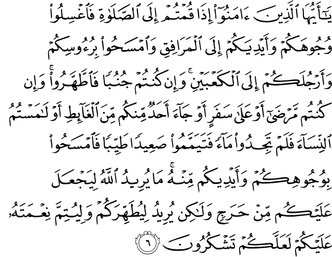 يٰۤـاَيُّهَا الَّذِيۡنَ اٰمَنُوۡۤا اِذَا قُمۡتُمۡ اِلَى الصَّلٰوةِ فَاغۡسِلُوۡا وُجُوۡهَكُمۡ وَاَيۡدِيَكُمۡ اِلَى الۡمَرَافِقِ وَامۡسَحُوۡا بِرُءُوۡسِكُمۡ وَاَرۡجُلَكُمۡ اِلَى الۡـكَعۡبَيۡنِ​ ؕ وَاِنۡ كُنۡتُمۡ جُنُبًا فَاطَّهَّرُوۡا​ ؕ وَاِنۡ كُنۡتُمۡ مَّرۡضَىٰۤ اَوۡ عَلٰى سَفَرٍ اَوۡ جَآءَ اَحَدٌ مِّنۡكُمۡ مِّنَ الۡغَآٮِٕطِ اَوۡ لٰمَسۡتُمُ النِّسَآءَ فَلَمۡ تَجِدُوۡا مَآءً فَتَيَمَّمُوۡا صَعِيۡدًا طَيِّبًا فَامۡسَحُوۡا بِوُجُوۡهِكُمۡ وَاَيۡدِيۡكُمۡ مِّنۡهُ​ ؕ مَا يُرِيۡدُ اللّٰهُ لِيَجۡعَلَ عَلَيۡكُمۡ مِّنۡ حَرَجٍ وَّلٰـكِنۡ يُّرِيۡدُ لِيُطَهِّرَكُمۡ وَ لِيُتِمَّ نِعۡمَتَهٗ عَلَيۡكُمۡ لَعَلَّكُمۡ تَشۡكُرُوۡنَ‏