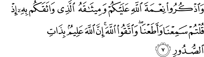 وَاذْکُرُوْ انِعْمَةَ اللهِ عَلَیْکُمْ وَمِیْثَاقَهُ الَّذِیْ وَاثَقَکُمْ بِهۤ ۙ اِذْقُلْتُمْ سَمِعْنَا وَاَطَعْنَا وَاتَّقُوا اللهَ ؕ اِنَّ اللهَ عَلِیْمٌۢ بِذَاتِ الصُّدُوْرِ‏
