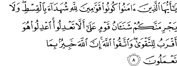 يٰۤـاَيُّهَا الَّذِيۡنَ اٰمَنُوۡا كُوۡنُوۡا قَوَّا امِيۡنَ لِلّٰهِ شُهَدَآءَ بِالۡقِسۡطِ​ وَلَا يَجۡرِمَنَّكُمۡ شَنَاٰنُ قَوۡمٍ عَلٰٓى اَ لَّا تَعۡدِلُوۡا​ ؕ اِعۡدِلُوۡا هُوَ اَقۡرَبُ لِلتَّقۡوٰى​ وَاتَّقُوا اللّٰهَ​ ؕ اِنَّ اللّٰهَ خَبِيۡرٌۢ بِمَا تَعۡمَلُوۡنَ‏
