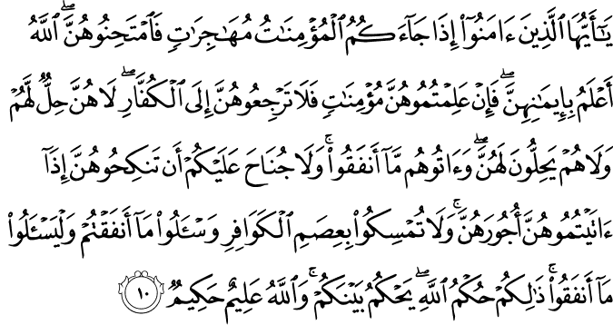 يٰۤاَيُّهَا الَّذِيۡنَ اٰمَنُوۡۤا اِذَا جَآءَكُمُ الۡمُؤۡمِنٰتُ مُهٰجِرٰتٍ فَامۡتَحِنُوۡهُنَّ​ ؕ اَللّٰهُ اَعۡلَمُ بِاِيۡمَانِهِنَّ​ ۚ فَاِنۡ عَلِمۡتُمُوۡهُنَّ مُؤۡمِنٰتٍ فَلَا تَرۡجِعُوۡهُنَّ اِلَى الۡكُفَّارِ​ ؕ لَا هُنَّ حِلٌّ لَّهُمۡ وَلَا هُمۡ يَحِلُّوۡنَ لَهُنَّ​ ۚ وَاٰ تُوۡهُمۡ مَّاۤ اَنۡفَقُوۡا​ ؕ وَلَا جُنَاحَ عَلَيۡكُمۡ اَنۡ تَنۡكِحُوۡهُنَّ اِذَاۤ اٰ تَيۡتُمُوۡهُنَّ اُجُوۡرَهُنَّ​ ؕ وَلَا تُمۡسِكُوۡا بِعِصَمِ الۡكَوَافِرِ وَسۡــَٔـلُوۡا مَاۤ اَنۡفَقۡتُمۡ وَلۡيَسۡــَٔـلُوۡا مَاۤ اَنۡفَقُوۡا​ ؕ ذٰ لِكُمۡ حُكۡمُ اللّٰهِ​ ؕ يَحۡكُمُ بَيۡنَكُمۡ​ ؕ وَاللّٰهُ عَلِيۡمٌ حَكِيۡمٌ‏ ﻿﻿