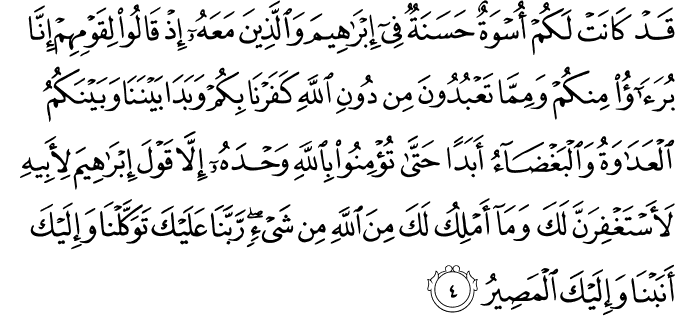 قَدۡ كَانَتۡ لَـكُمۡ اُسۡوَةٌ حَسَنَةٌ فِىۡۤ اِبۡرٰهِيۡمَ وَالَّذِيۡنَ مَعَهٗ​ۚ اِذۡ قَالُوۡا لِقَوۡمِهِمۡ اِنَّا بُرَءٰٓؤُا مِنۡكُمۡ وَمِمَّا تَعۡبُدُوۡنَ مِنۡ دُوۡنِ اللّٰهِ كَفَرۡنَا بِكُمۡ وَبَدَا بَيۡنَنَا وَبَيۡنَكُمُ الۡعَدَاوَةُ وَالۡبَغۡضَآءُ اَبَدًا حَتّٰى تُؤۡمِنُوۡا بِاللّٰهِ وَحۡدَهٗۤ اِلَّا قَوۡلَ اِبۡرٰهِيۡمَ لِاَبِيۡهِ لَاَسۡتَغۡفِرَنَّ لَـكَ وَمَاۤ اَمۡلِكُ لَـكَ مِنَ اللّٰهِ مِنۡ شَىۡءٍ ​ؕ رَبَّنَا عَلَيۡكَ تَوَكَّلۡنَا وَاِلَيۡكَ اَنَـبۡنَا وَاِلَيۡكَ الۡمَصِيۡرُ‏