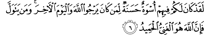 لَقَدۡ كَانَ لَـكُمۡ فِيۡهِمۡ اُسۡوَةٌ حَسَنَةٌ لِّمَنۡ كَانَ يَرۡجُوا اللّٰهَ وَالۡيَوۡمَ الۡاٰخِرَ​ ؕ وَمَنۡ يَّتَوَلَّ فَاِنَّ اللّٰهَ هُوَ الۡغَنِىُّ الۡحَمِيۡدُ‏ ﻿﻿
