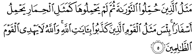 مَثَلُ الَّذِيۡنَ حُمِّلُوا التَّوۡرٰٮةَ ثُمَّ لَمۡ يَحۡمِلُوۡهَا كَمَثَلِ الۡحِمَارِ يَحۡمِلُ اَسۡفَارًا​ ؕ بِئۡسَ مَثَلُ الۡقَوۡمِ الَّذِيۡنَ كَذَّبُوۡا بِاٰيٰتِ اللّٰهِ ​ؕ وَاللّٰهُ لَا يَهۡدِى الۡقَوۡمَ الظّٰلِمِيۡنَ‏