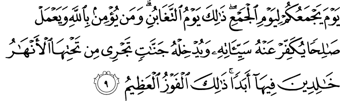 يَوۡمَ يَجۡمَعُكُمۡ لِيَوۡمِ الۡجَمۡعِ​ ذٰ لِكَ يَوۡمُ التَّغَابُنِ​ ؕ وَمَنۡ يُّؤۡمِنۡۢ بِاللّٰهِ وَيَعۡمَلۡ صَالِحًـا يُّكَفِّرۡ عَنۡهُ سَيِّاٰتِهٖ وَيُدۡخِلۡهُ جَنّٰتٍ تَجۡرِىۡ مِنۡ تَحۡتِهَا الۡاَنۡهٰرُ خٰلِدِيۡنَ فِيۡهَاۤ اَبَدًا​ ؕ ذٰ لِكَ الۡفَوۡزُ الۡعَظِیْمُ‏