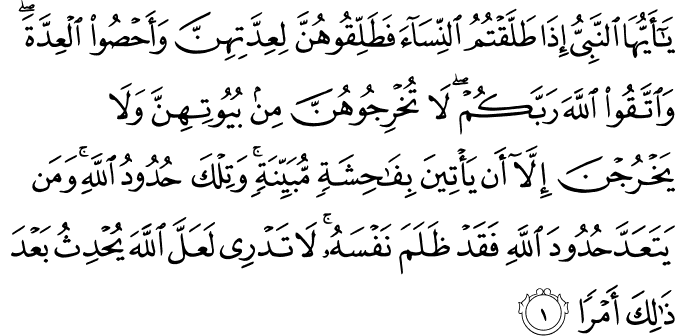 يٰۤاَيُّهَا النَّبِىُّ اِذَا طَلَّقۡتُمُ النِّسَآءَ فَطَلِّقُوۡهُنَّ لِعِدَّتِهِنَّ وَاَحۡصُوا الۡعِدَّةَ ​ ۚ وَاتَّقُوا اللّٰهَ رَبَّكُمۡ​ ۚ لَا تُخۡرِجُوۡهُنَّ مِنۡۢ بُيُوۡتِهِنَّ وَلَا يَخۡرُجۡنَ اِلَّاۤ اَنۡ يَّاۡتِيۡنَ بِفَاحِشَةٍ مُّبَيِّنَةٍ​ ؕ وَتِلۡكَ حُدُوۡدُ اللّٰهِ​ ؕ وَمَنۡ يَّتَعَدَّ حُدُوۡدَ اللّٰهِ فَقَدۡ ظَلَمَ نَفۡسَهٗ​ ؕ لَا تَدۡرِىۡ لَعَلَّ اللّٰهَ يُحۡدِثُ بَعۡدَ ذٰ لِكَ اَمۡرًا‏
