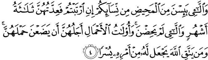 وَالّٰٓـىٴِۡ يَٮِٕسۡنَ مِنَ الۡمَحِيۡضِ مِنۡ نِّسَآٮِٕكُمۡ اِنِ ارۡتَبۡتُمۡ فَعِدَّتُهُنَّ ثَلٰثَةُ اَشۡهُرٍ وَّالّٰٓـىٴِۡ لَمۡ يَحِضۡنَ​ ؕ وَاُولَاتُ الۡاَحۡمَالِ اَجَلُهُنَّ اَنۡ يَّضَعۡنَ حَمۡلَهُنَّ ​ؕ وَمَنۡ يَّـتَّـقِ اللّٰهَ يَجۡعَلْ لَّهٗ مِنۡ اَمۡرِهٖ یُسْرًا‏