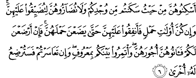 اَسۡكِنُوۡهُنَّ مِنۡ حَيۡثُ سَكَنۡـتُمۡ مِّنۡ وُّجۡدِكُمۡ وَلَا تُضَآرُّوۡهُنَّ لِتُضَيِّقُوۡا عَلَيۡهِنَّ​ ؕ وَاِنۡ كُنَّ اُولَاتِ حَمۡلٍ فَاَنۡفِقُوا عَلَيۡهِنَّ حَتّٰى يَضَعۡنَ حَمۡلَهُنَّ​​ ۚ فَاِنۡ اَرۡضَعۡنَ لَـكُمۡ فَاٰ تُوۡهُنَّ اُجُوۡرَهُنَّ​ ۚ وَاۡتَمِرُوۡا بَيۡنَكُمۡ بِمَعۡرُوۡفٍ​ۚ وَاِنۡ تَعَاسَرۡتُمۡ فَسَتُرۡضِعُ لَهٗۤ اُخۡرٰى ؕ‏