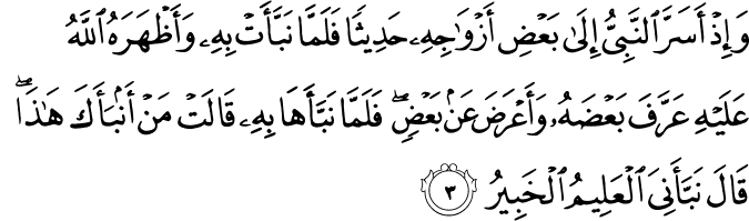 وَاِذۡ اَسَرَّ النَّبِىُّ اِلٰى بَعۡضِ اَزۡوَاجِهٖ حَدِيۡثًا​ۚ فَلَمَّا نَـبَّاَتۡ بِهٖ وَاَظۡهَرَهُ اللّٰهُ عَلَيۡهِ عَرَّفَ بَعۡضَهٗ وَاَعۡرَضَ عَنۡۢ بَعۡضٍ​ۚ فَلَمَّا نَـبَّاَهَا بِهٖ قَالَتۡ مَنۡ اَنۡۢبَاَكَ هٰذَا​ؕ قَالَ نَـبَّاَنِىَ الۡعَلِيۡمُ الۡخَبِیْرُ‏