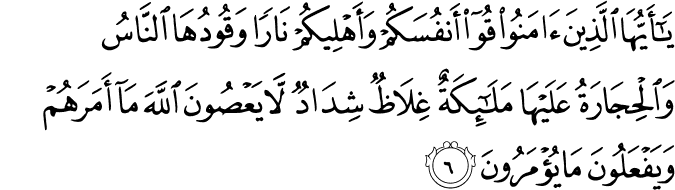 يٰۤاَيُّهَا الَّذِيۡنَ اٰمَنُوۡا قُوۡۤا اَنۡفُسَكُمۡ وَاَهۡلِيۡكُمۡ نَارًا وَّقُوۡدُهَا النَّاسُ وَالۡحِجَارَةُ عَلَيۡهَا مَلٰٓٮِٕكَةٌ غِلَاظٌ شِدَادٌ لَّا يَعۡصُوۡنَ اللّٰهَ مَاۤ اَمَرَهُمۡ وَيَفۡعَلُوۡنَ مَا يُؤۡمَرُوۡنَ‏